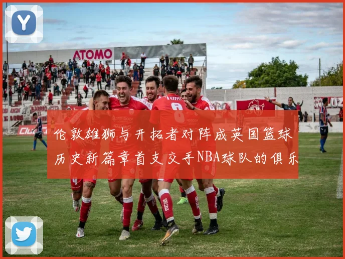 伦敦雄狮与开拓者对阵成英国篮球历史新篇章首支交手NBA球队的俱乐部