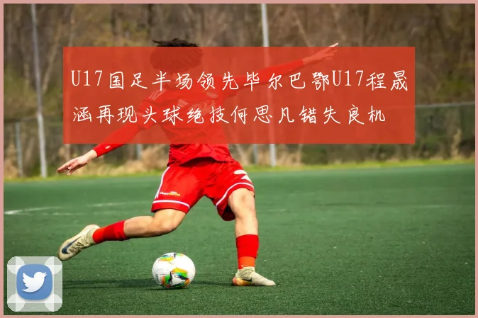 U17国足半场领先毕尔巴鄂U17程晟涵再现头球绝技何思凡错失良机